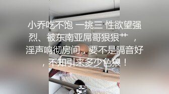 小乔吃不饱 一挑三 性欲望强烈、被东南亚屌哥狠狠艹 ，淫声响彻房间，要不是隔音好，不知引来多少色狼！