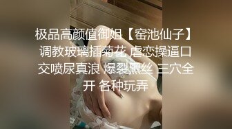 极品高颜值御姐【窑池仙子】调教玻璃插菊花 虐恋操逼口交喷尿真浪 爆裂黑丝 三穴全开 各种玩弄