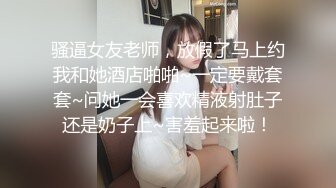 骚逼女友老师，放假了马上约我和她酒店啪啪~一定要戴套套~问她一会喜欢精液射肚子还是奶子上~害羞起来啦！