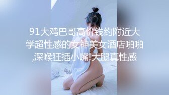 91大鸡巴哥高价钱约附近大学超性感的女神美女酒店啪啪,深喉狂插小嘴!大腿真性感