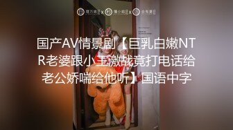 国产AV情景剧【巨乳白嫩NTR老婆跟小王激战竟打电话给老公娇喘给他听】国语中字