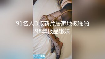 91名人D叔新片居家地板啪啪98年极品嫩妹