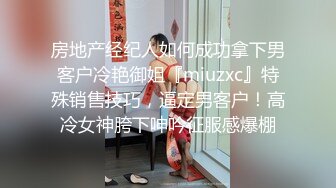 房地产经纪人如何成功拿下男客户冷艳御姐『miuzxc』特殊销售技巧，逼定男客户！高冷女神胯下呻吟征服感爆棚