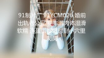 91制片厂 91YCM026 婚前出轨老公兄弟 丰满肉体湿滑软糯 连蛋蛋都想怼到小穴里 閔閔