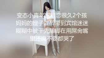 变态小青年把暗恋很久2个孩妈妈的嫂子灌醉带到宾馆迷迷糊糊中被干先舔脚在用屌肏嘴里还说不要都哭了