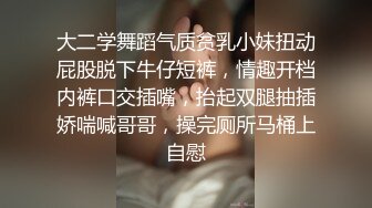 大二学舞蹈气质贫乳小妹扭动屁股脱下牛仔短裤，情趣开档内裤口交插嘴，抬起双腿抽插娇喘喊哥哥，操完厕所马桶上自慰