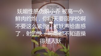 妩媚性感伪娘小乔 被高一小鲜肉约炮，你明天要回学校啊不要这么紧张，被妖声给蛊惑了，射的快，可能都不知道操得是人妖