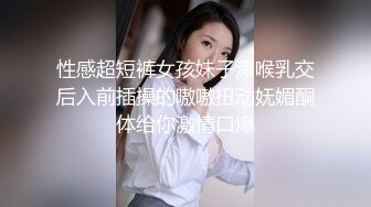 性感超短裤女孩妹子深喉乳交后入前插操的嗷嗷扭动妩媚酮体给你激情口爆