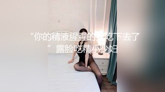 “你的精液腥腥的我吃下去了”露脸吃精小少妇