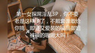 第一女探屌淫乱3P，你不要老是这样子了，不戴套谁敢给你搞，即骚又爱装的极品御姐，被操的嗷嗷大叫！