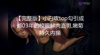 【完整版】小白攻top勾引成都03年的校服鲜肉直男,嫩菊持久内操