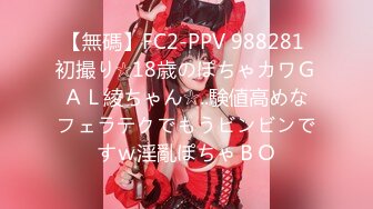 【無碼】FC2-PPV 988281 初撮り☆18歳のぽちゃカワＧＡＬ綾ちゃん☆..験値高めなフェラテクでもうビンビンですｗ淫亂ぽちゃＢＯ