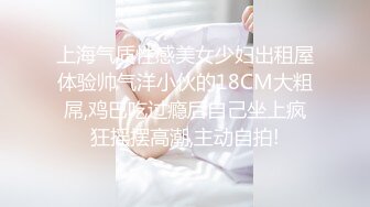 上海气质性感美女少妇出租屋体验帅气洋小伙的18CM大粗屌,鸡巴吃过瘾后自己坐上疯狂摇摆高潮,主动自拍!