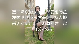 重口味双插系列之采访剧情金发碧眼眼镜气质美女支持人被采访对象玩肛门阴道前后一起干开心的吃精