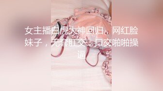 女主播白虎大神回归，网红脸妹子，无套肛交，口交啪啪操逼