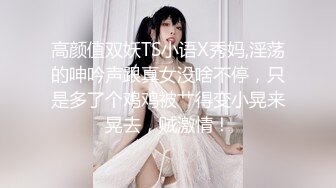 高颜值双妖TS小语X秀妈,淫荡的呻吟声跟真女没啥不停，只是多了个鸡鸡被艹得变小晃来晃去，贼激情！