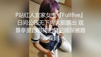 P站红人宜家女主『Fullfive』日间公园无下内大胆露出 观景亭里自慰棒把自己插尿被路人看到