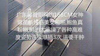 广东排骨哥网约168CM女神级苗条性感美女啪啪,鲍鱼真粉嫩,男的太能操了各种高难度姿势连续爆插3次,逼要干肿