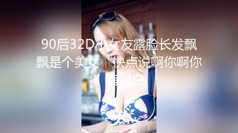 90后32D小女友露脸长发飘飘是个美女“快点说啊你啊你”有对白