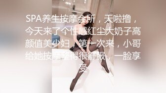 SPA养生按摩会所，天啦撸，今天来了个性感红尘大奶子高颜值美少妇，第一次来，小哥给她按摩整得很舒服，一脸享受