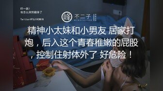 精神小太妹和小男友 居家打炮，后入这个青春稚嫩的屁股，控制住射体外了 好危险！