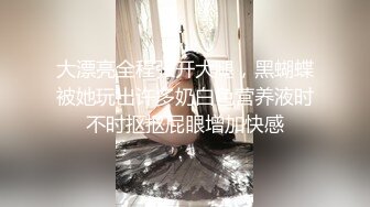 大漂亮全程张开大腿，黑蝴蝶被她玩出许多奶白色营养液时不时抠抠屁眼增加快感