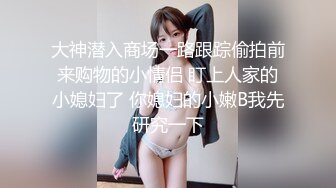 大神潜入商场一路跟踪偷拍前来购物的小情侣 盯上人家的小媳妇了 你媳妇的小嫩B我先研究一下