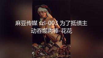 麻豆传媒 szl-003 为了抵债主动吞噬肉棒-花花