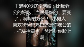 丰满40岁辽宁阿姨：比我老公的好吃，当然是你的，要死了，啊啊射好多！  小男人：喜欢吃爸爸鸡巴还是你老公的，把头抬高点，爸爸射你脸上啊