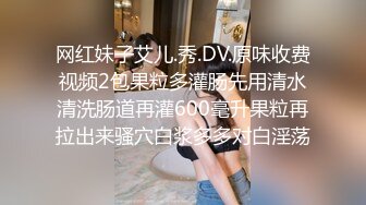 网红妹子艾儿.秀.DV.原味收费视频2包果粒多灌肠先用清水清洗肠道再灌600毫升果粒再拉出来骚穴白浆多多对白淫荡