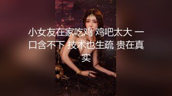 小女友在家吃鸡 鸡吧太大 一口含不下 技术也生疏 贵在真实