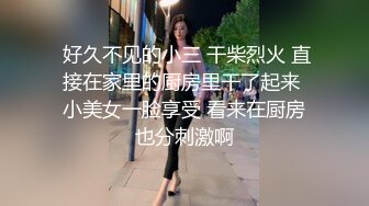  好久不见的小三 干柴烈火 直接在家里的厨房里干了起来 小美女一脸享受 看来在厨房也分刺激啊