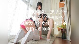 甜美贤淑的小姐姐，按摩会所放松，没想到上了特殊服务，慢慢摩擦发热的身体，被艹的哼唧哼唧呻吟！