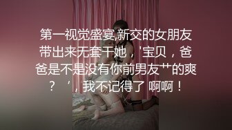 第一视觉盛宴,新交的女朋友带出来无套干她，'宝贝，爸爸是不是没有你前男友艹的爽？‘，我不记得了 啊啊！