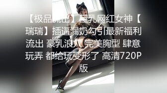 【极品流出】巨乳网红女神【瑞瑞】插逼漏奶勾引最新福利流出 豪乳浪穴 完美胸型 肆意玩弄 都给玩变形了 高清720P版