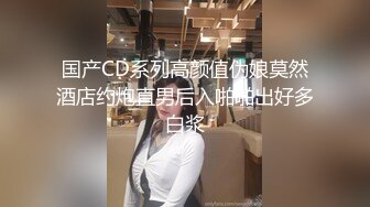 国产CD系列高颜值伪娘莫然酒店约炮直男后入啪啪出好多白浆