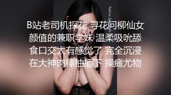 B站老司机探花 寻花问柳仙女颜值的兼职学妹 温柔吸吮舔食口交太有感觉了 完全沉浸在大神肉棒抽插下 操瘫尤物