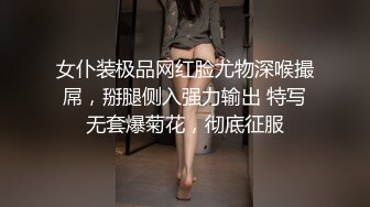 女仆装极品网红脸尤物深喉撮屌，掰腿侧入强力输出 特写无套爆菊花，彻底征服