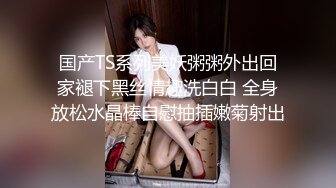 国产TS系列美妖粥粥外出回家褪下黑丝情趣洗白白 全身放松水晶棒自慰抽插嫩菊射出