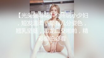 【光头强寻花】会所玩小少妇，短发温柔，颇有几分姿色，翘乳坚挺，毒龙口交啪啪，精彩偷拍必看