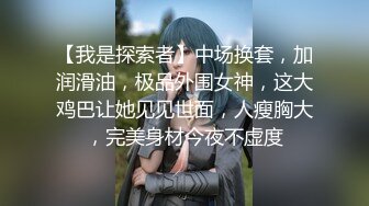 【我是探索者】中场换套，加润滑油，极品外围女神，这大鸡巴让她见见世面，人瘦胸大，完美身材今夜不虚度