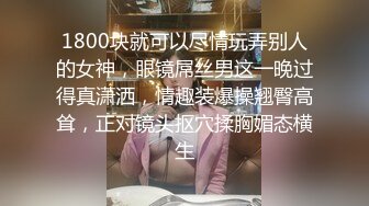 1800块就可以尽情玩弄别人的女神，眼镜屌丝男这一晚过得真潇洒，情趣装爆操翘臀高耸，正对镜头抠穴揉胸媚态横生