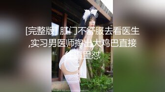 [完整版] 肛门不舒服去看医生,实习男医师掏出大鸡巴直接往逼里怼