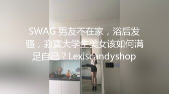 SWAG 男友不在家，浴后发骚，寂寞大学生美女该如何满足自己？Lexiscandyshop