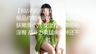 【B站老司机探花】寻花问柳极品约啪考研大学生 雪白肌肤嫩滑小穴 女上位骑乘啪啪淫臀 战斗力真猛肏逼肿还不射