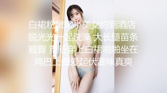 白裙粉嫩嫩小美女约到酒店 脱光光一起洗澡 大长腿苗条翘臀 重新穿上白裙啪啪坐在鸡巴上做爱起伏滋味真爽