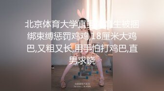 北京体育大学直男体育生被捆绑束缚惩罚鸡鸡,18厘米大鸡巴,又粗又长,用手怕打鸡巴,直男求饶