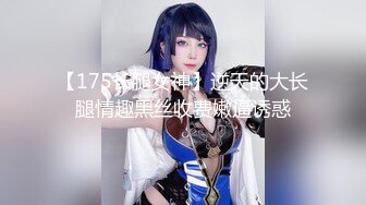 【175长腿女神】逆天的大长腿情趣黑丝收费嫩逼诱惑