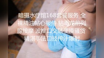 暗摄水疗馆168套餐服务 全裸精油帖心服侍 钻毒龙前列腺按摩 波推口交随便摸骚货 精湛手法口技榨汁爆射