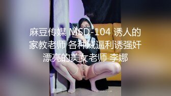 麻豆传媒 MSD-104 诱人的家教老师 各种威逼利诱强奸漂亮的美女老师 李娜